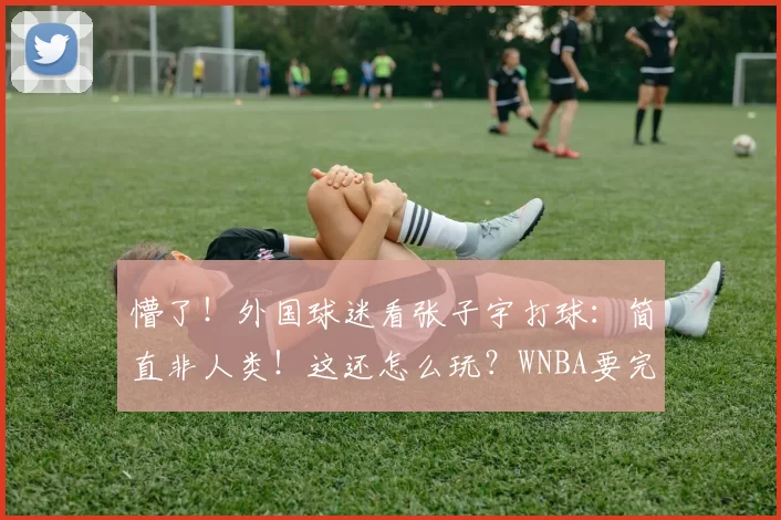 懵了!外国球迷看张子宇打球:简直非人类!这还怎么玩?WNBA要完