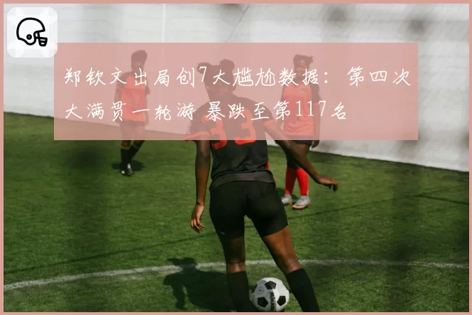 郑钦文出局创7大尴尬数据:第四次大满贯一轮游 暴跌至第117名