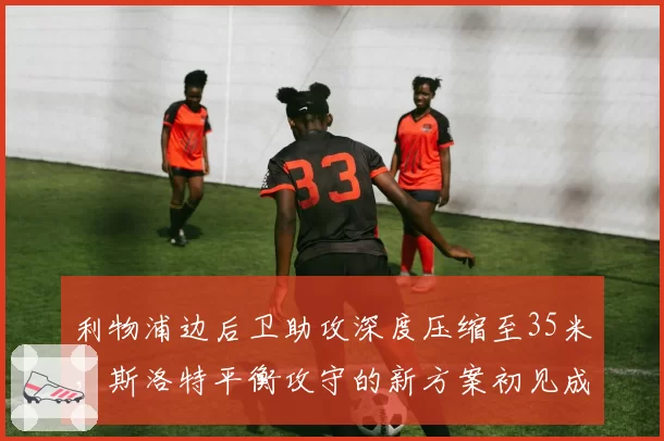利物浦边后卫助攻深度压缩至35米，斯洛特平衡攻守的新方案初见成效
